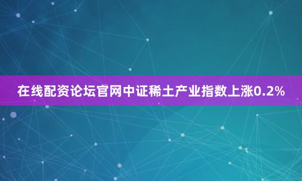 在线配资论坛官网中证稀土产业指数上涨0.2%