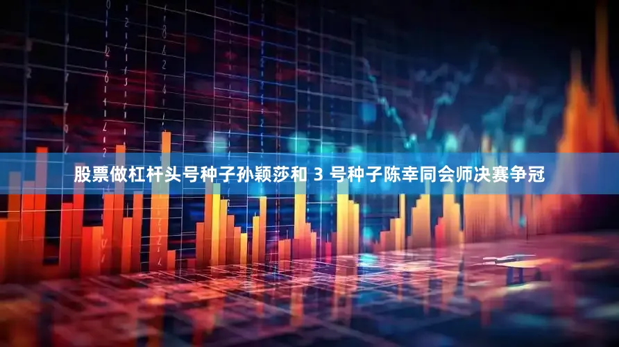 股票做杠杆头号种子孙颖莎和 3 号种子陈幸同会师决赛争冠