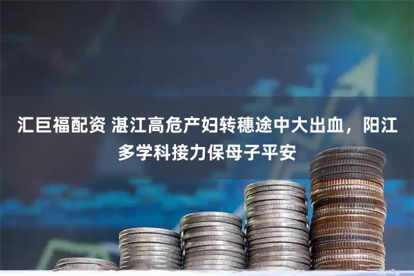 汇巨福配资 湛江高危产妇转穗途中大出血，阳江多学科接力保母子平安