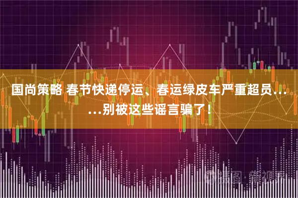 国尚策略 春节快递停运、春运绿皮车严重超员……别被这些谣言骗了！