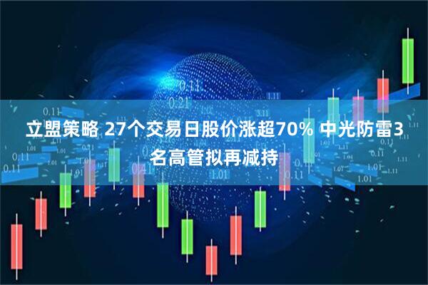 立盟策略 27个交易日股价涨超70% 中光防雷3名高管拟再减持