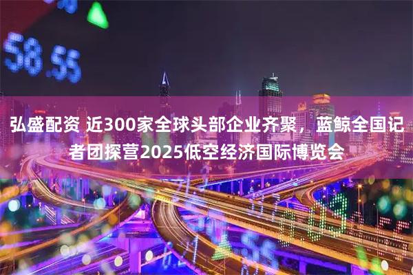 弘盛配资 近300家全球头部企业齐聚，蓝鲸全国记者团探营2025低空经济国际博览会