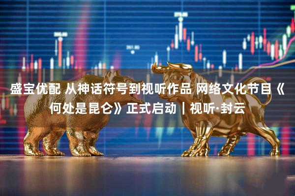 盛宝优配 从神话符号到视听作品 网络文化节目《何处是昆仑》正式启动｜视听·封云