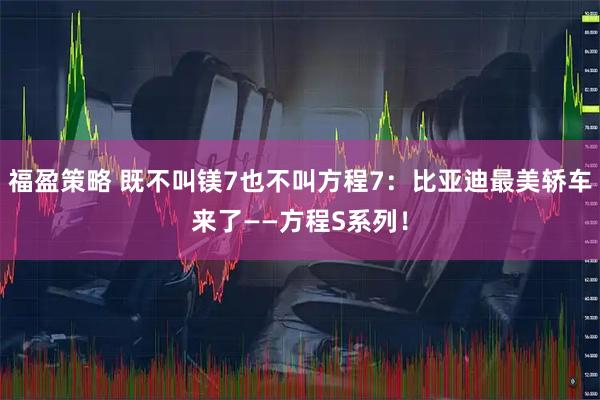 福盈策略 既不叫镁7也不叫方程7：比亚迪最美轿车来了——方程S系列！