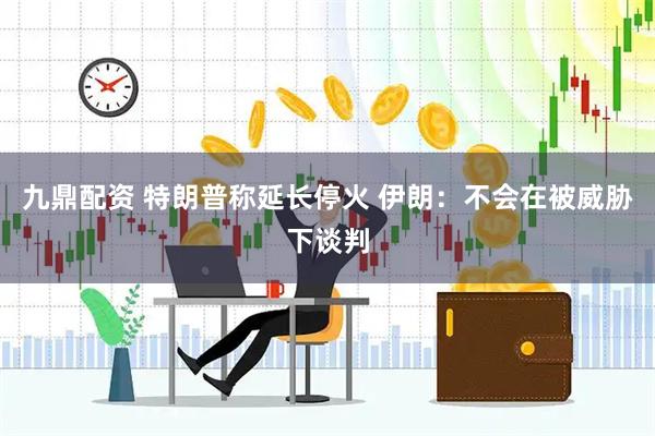 九鼎配资 特朗普称延长停火 伊朗：不会在被威胁下谈判
