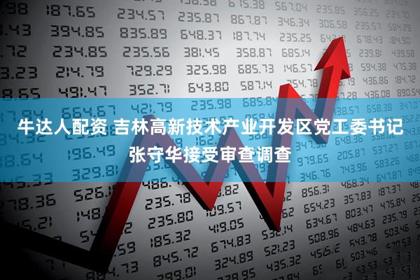 牛达人配资 吉林高新技术产业开发区党工委书记张守华接受审查调查