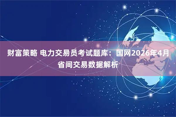 财富策略 电力交易员考试题库：国网2026年4月省间交易数据解析