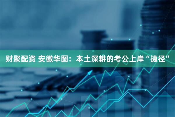 财聚配资 安徽华图：本土深耕的考公上岸“捷径”