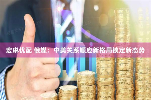 宏琳优配 俄媒：中美关系顺应新格局锁定新态势