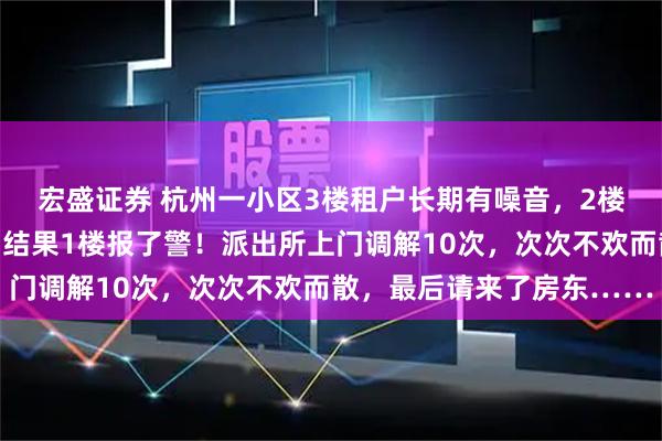 宏盛证券 杭州一小区3楼租户长期有噪音，2楼小夫妻买震楼器反击，结果1楼报了警！派出所上门调解10次，次次不欢而散，最后请来了房东……