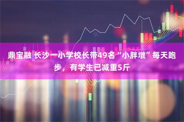 鼎宝融 长沙一小学校长带49名“小胖墩”每天跑步，有学生已减重5斤