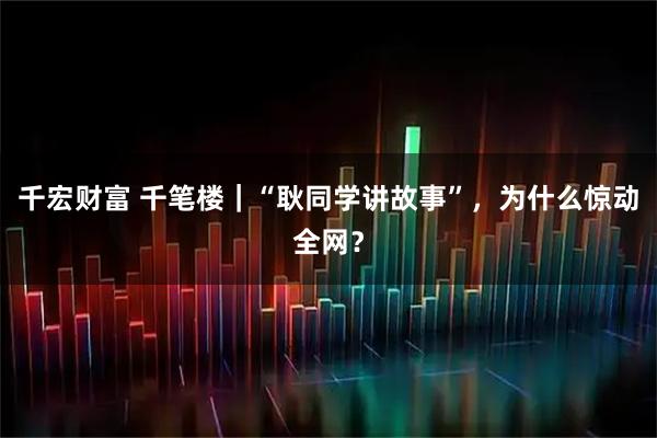 千宏财富 千笔楼｜“耿同学讲故事”，为什么惊动全网？