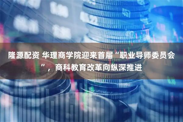 隆源配资 华理商学院迎来首届“职业导师委员会”，商科教育改革向纵深推进