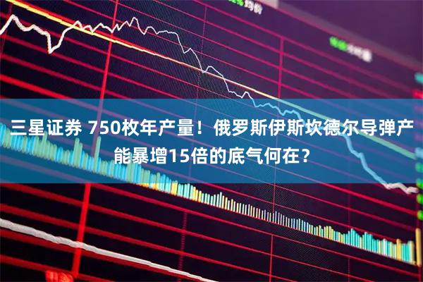 三星证券 750枚年产量！俄罗斯伊斯坎德尔导弹产能暴增15倍的底气何在？