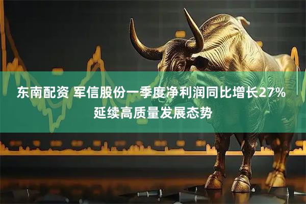 东南配资 军信股份一季度净利润同比增长27% 延续高质量发展态势