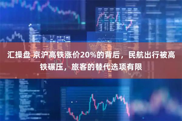 汇操盘 京沪高铁涨价20%的背后，民航出行被高铁碾压，旅客的替代选项有限