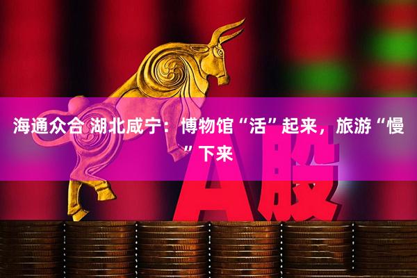 海通众合 湖北咸宁：博物馆“活”起来，旅游“慢”下来