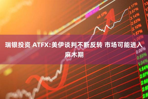 瑞银投资 ATFX:美伊谈判不断反转 市场可能进入麻木期