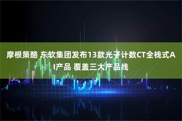 摩根策酪 东软集团发布13款光子计数CT全栈式AI产品 覆盖三大产品线