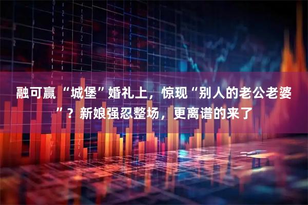 融可赢 “城堡”婚礼上，惊现“别人的老公老婆”？新娘强忍整场，更离谱的来了