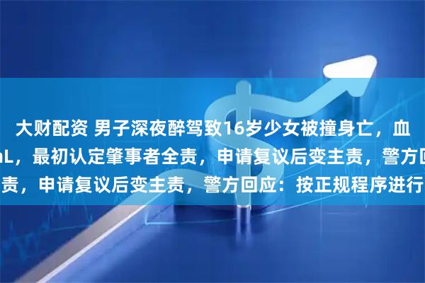 大财配资 男子深夜醉驾致16岁少女被撞身亡，血检浓度238mg/100mL，最初认定肇事者全责，申请复议后变主责，警方回应：按正规程序进行