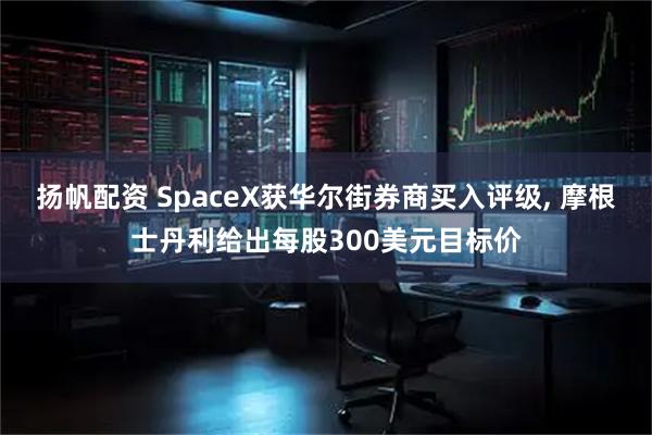 扬帆配资 SpaceX获华尔街券商买入评级, 摩根士丹利给出每股300美元目标价